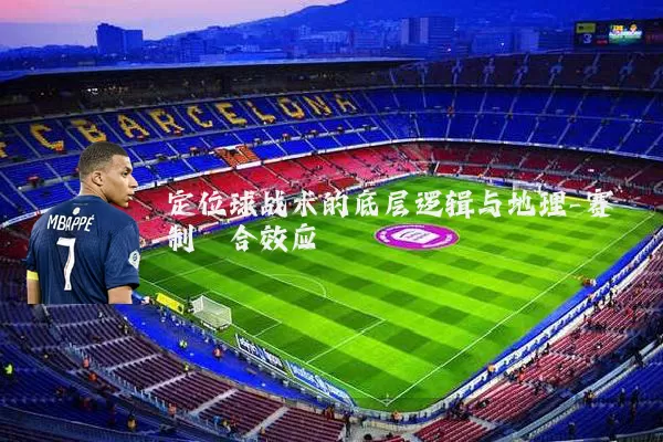 定位球战术的底层逻辑与地理-赛制耦合效应